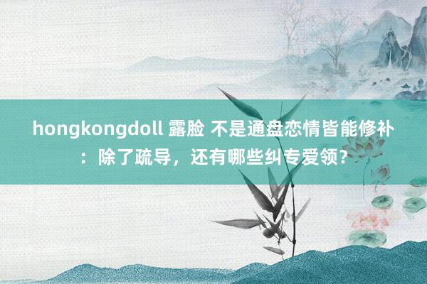 hongkongdoll 露脸 不是通盘恋情皆能修补：除了疏导，还有哪些纠专爱领？
