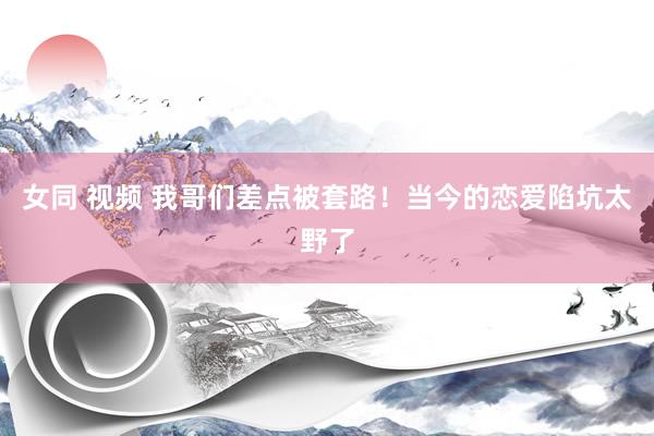 女同 视频 我哥们差点被套路！当今的恋爱陷坑太野了