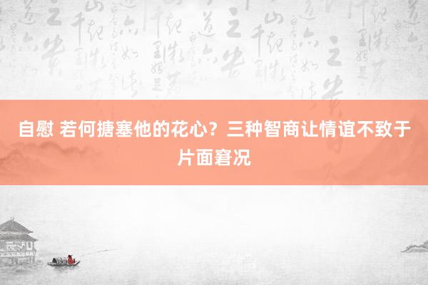 自慰 若何搪塞他的花心？三种智商让情谊不致于片面窘况