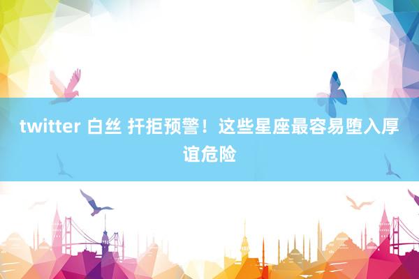 twitter 白丝 扞拒预警！这些星座最容易堕入厚谊危险