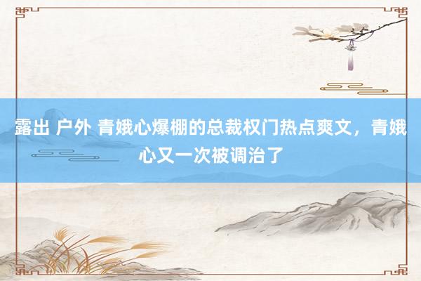 露出 户外 青娥心爆棚的总裁权门热点爽文，青娥心又一次被调治了