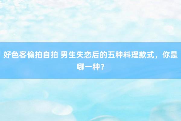 好色客偷拍自拍 男生失恋后的五种料理款式，你是哪一种？