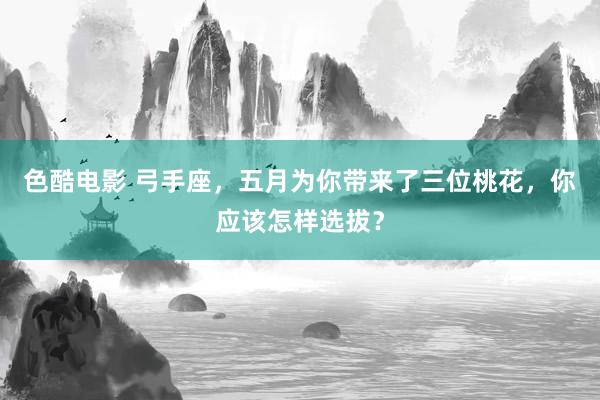 色酷电影 弓手座，五月为你带来了三位桃花，你应该怎样选拔？