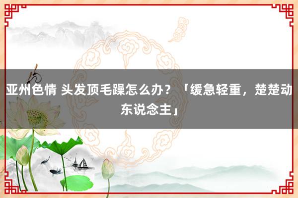 亚州色情 头发顶毛躁怎么办？「缓急轻重，楚楚动东说念主」