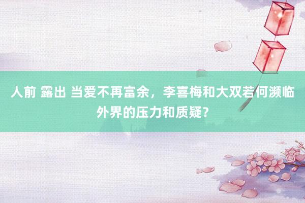 人前 露出 当爱不再富余，李喜梅和大双若何濒临外界的压力和质疑？