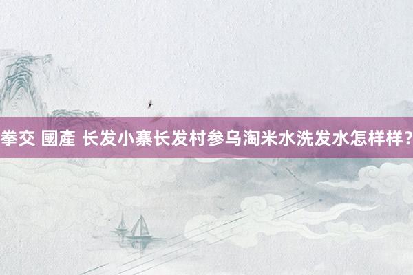 拳交 國產 长发小寨长发村参乌淘米水洗发水怎样样？