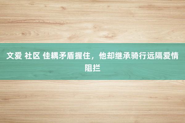 文爱 社区 佳耦矛盾握住，他却继承骑行远隔爱情阻拦