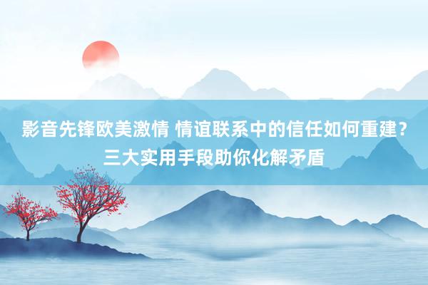 影音先锋欧美激情 情谊联系中的信任如何重建？三大实用手段助你化解矛盾