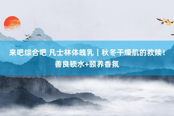 来吧综合吧 凡士林体魄乳｜秋冬干燥肌的救赎！善良锁水+颐养香氛
