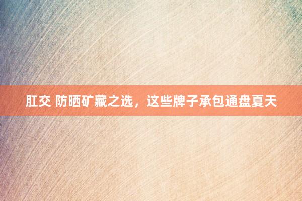 肛交 防晒矿藏之选，这些牌子承包通盘夏天