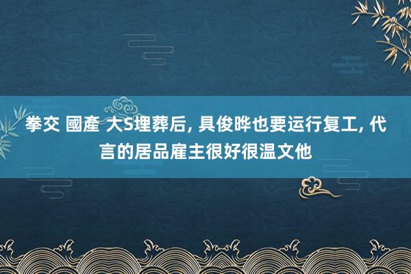 拳交 國產 大S埋葬后, 具俊晔也要运行复工, 代言的居品雇主很好很温文他