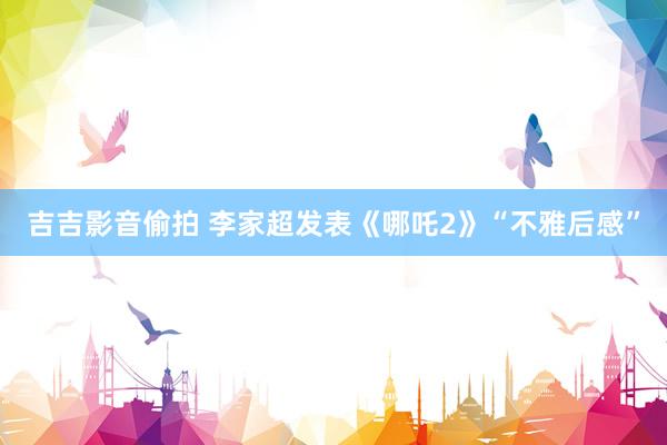 吉吉影音偷拍 李家超发表《哪吒2》“不雅后感”