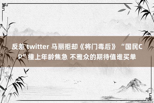 反差 twitter 马丽拒却《将门毒后》 “国民CP”撞上年龄焦急 不雅众的期待值谁买单