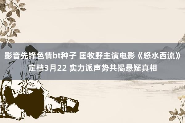 影音先锋色情bt种子 匡牧野主演电影《怒水西流》定档3月22 实力派声势共揭悬疑真相