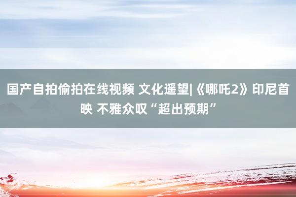 国产自拍偷拍在线视频 文化遥望|《哪吒2》印尼首映 不雅众叹“超出预期”