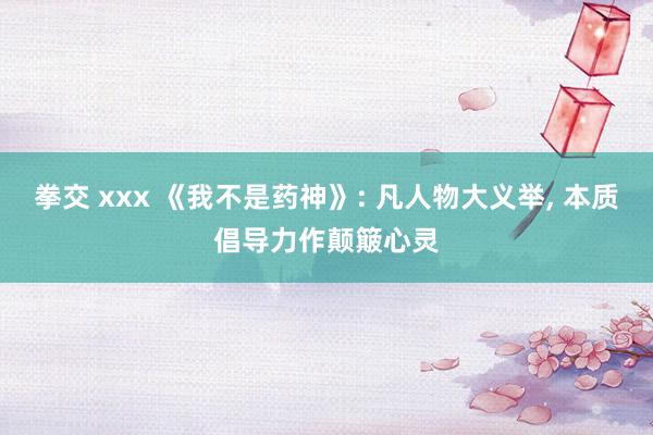 拳交 xxx 《我不是药神》: 凡人物大义举, 本质倡导力作颠簸心灵
