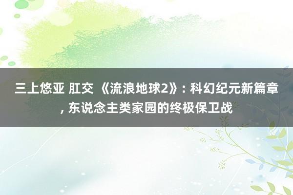 三上悠亚 肛交 《流浪地球2》: 科幻纪元新篇章, 东说念主类家园的终极保卫战