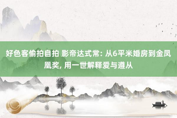好色客偷拍自拍 影帝达式常: 从6平米婚房到金凤凰奖, 用一世解释爱与遵从