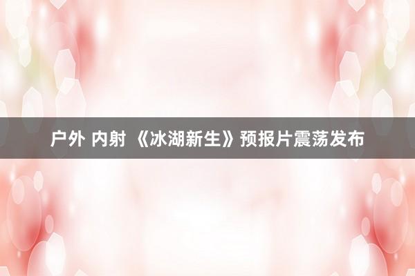 户外 内射 《冰湖新生》预报片震荡发布