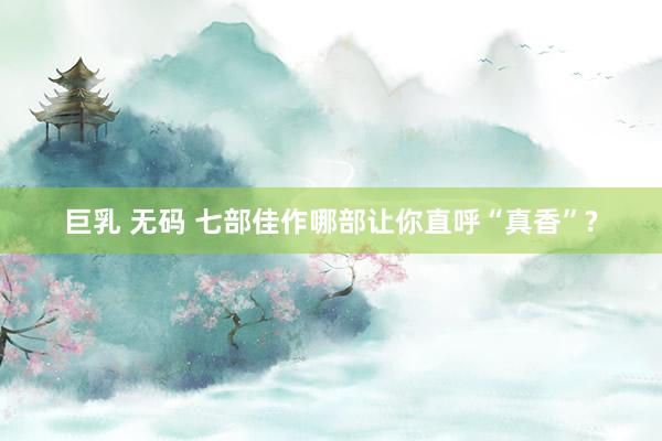 巨乳 无码 七部佳作哪部让你直呼“真香”?