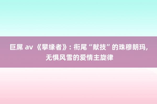 巨屌 av 《攀缘者》: 衔尾“献技”的珠穆朗玛, 无惧风雪的爱情主旋律