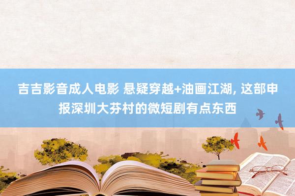 吉吉影音成人电影 悬疑穿越+油画江湖, 这部申报深圳大芬村的微短剧有点东西