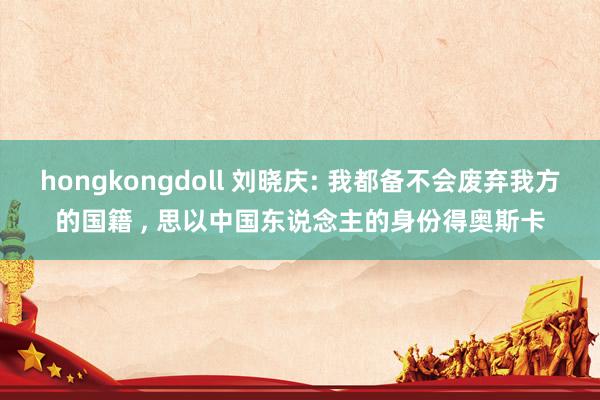 hongkongdoll 刘晓庆: 我都备不会废弃我方的国籍 , 思以中国东说念主的身份得奥斯卡