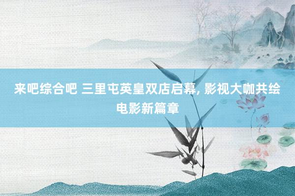 来吧综合吧 三里屯英皇双店启幕, 影视大咖共绘电影新篇章