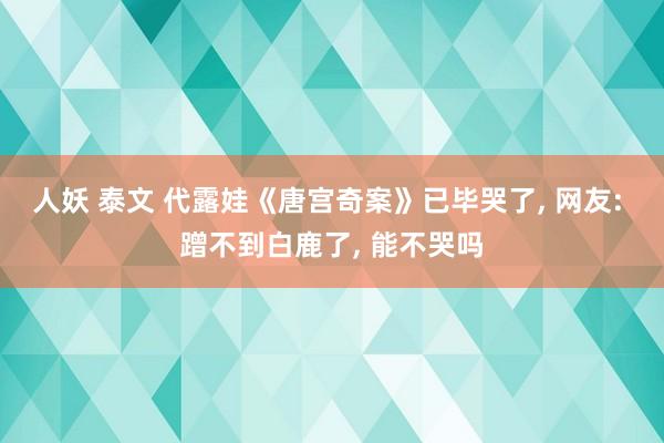 人妖 泰文 代露娃《唐宫奇案》已毕哭了, 网友: 蹭不到白鹿了, 能不哭吗