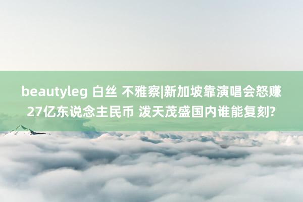 beautyleg 白丝 不雅察|新加坡靠演唱会怒赚27亿东说念主民币 泼天茂盛国内谁能复刻?