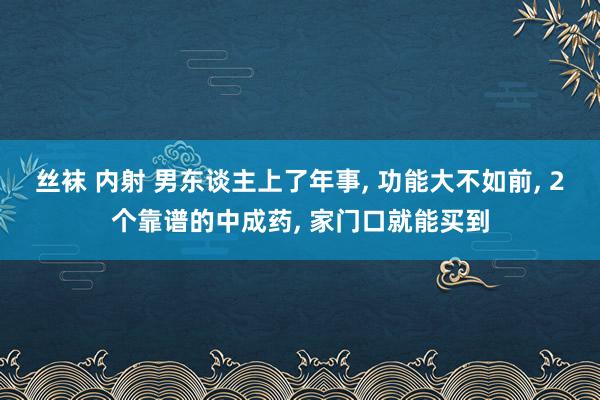 丝袜 内射 男东谈主上了年事, 功能大不如前, 2个靠谱的中成药, 家门口就能买到