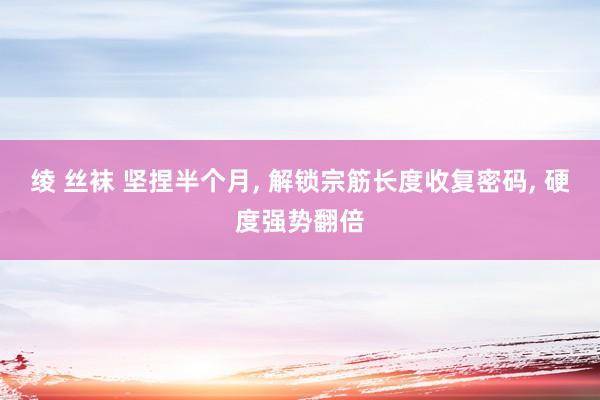 绫 丝袜 坚捏半个月, 解锁宗筋长度收复密码, 硬度强势翻倍
