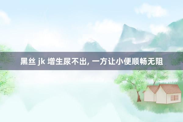 黑丝 jk 增生尿不出, 一方让小便顺畅无阻