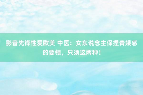 影音先锋性爱欧美 中医：女东说念主保捏青娥感的要领，只须这两种！