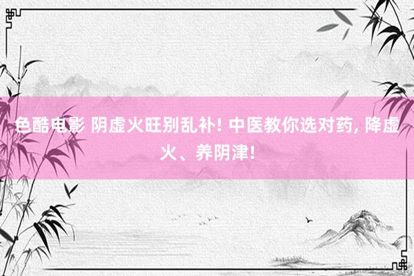 色酷电影 阴虚火旺别乱补! 中医教你选对药, 降虚火、养阴津!