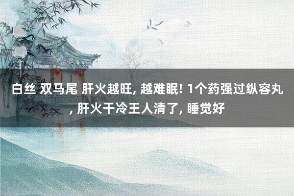 白丝 双马尾 肝火越旺, 越难眠! 1个药强过纵容丸, 肝火干冷王人清了, 睡觉好