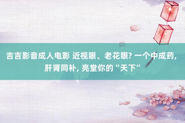 吉吉影音成人电影 近视眼、老花眼? 一个中成药, 肝肾同补, 亮堂你的“天下”
