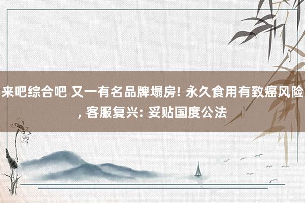 来吧综合吧 又一有名品牌塌房! 永久食用有致癌风险, 客服复兴: 妥贴国度公法