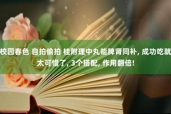 校园春色 自拍偷拍 桂附理中丸能脾肾同补, 成功吃就太可惜了, 3个搭配, 作用翻倍!