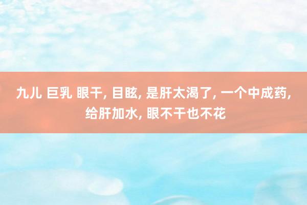 九儿 巨乳 眼干, 目眩, 是肝太渴了, 一个中成药, 给肝加水, 眼不干也不花