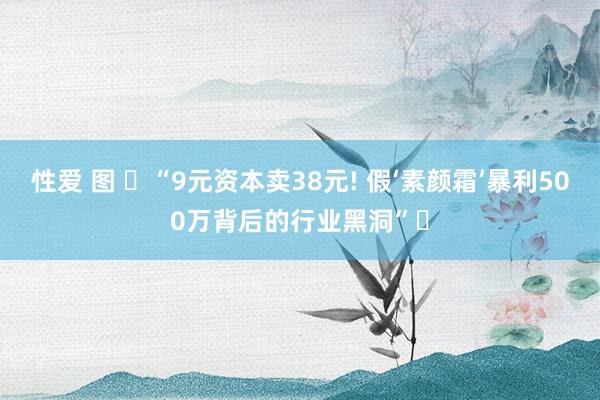 性爱 图 ‌“9元资本卖38元! 假‘素颜霜’暴利500万背后的行业黑洞”‌