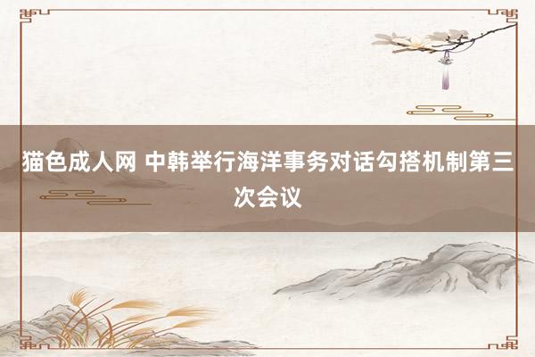 猫色成人网 中韩举行海洋事务对话勾搭机制第三次会议