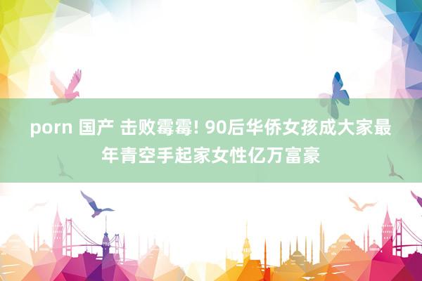 porn 国产 击败霉霉! 90后华侨女孩成大家最年青空手起家女性亿万富豪