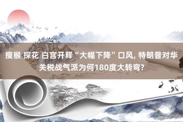 瘦猴 探花 白宫开释“大幅下降”口风, 特朗普对华关税战气派为何180度大转弯?