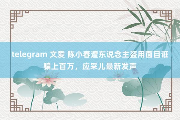telegram 文爱 陈小春遭东说念主盗用面目诳骗上百万，应采儿最新发声