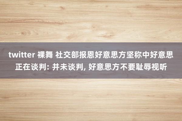 twitter 裸舞 社交部报恩好意思方坚称中好意思正在谈判: 并未谈判, 好意思方不要耻辱视听