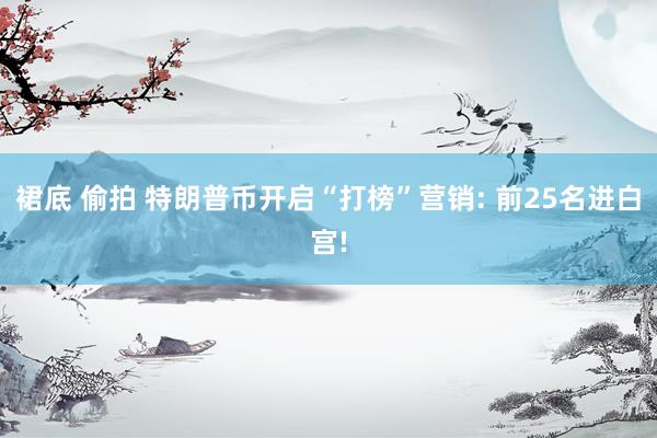 裙底 偷拍 特朗普币开启“打榜”营销: 前25名进白宫!