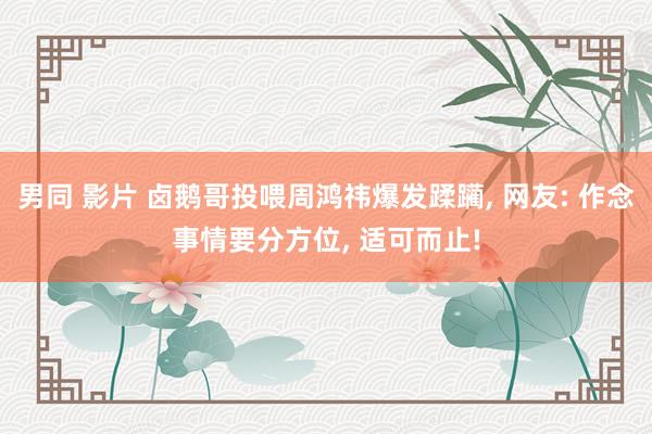 男同 影片 卤鹅哥投喂周鸿祎爆发蹂躏, 网友: 作念事情要分方位, 适可而止!