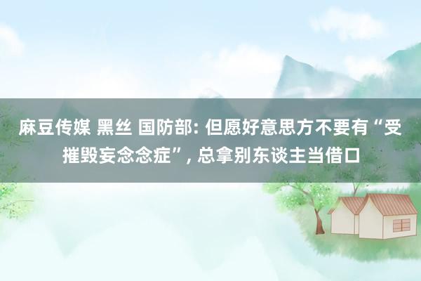 麻豆传媒 黑丝 国防部: 但愿好意思方不要有“受摧毁妄念念症”, 总拿别东谈主当借口