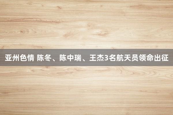 亚州色情 陈冬、陈中瑞、王杰3名航天员领命出征